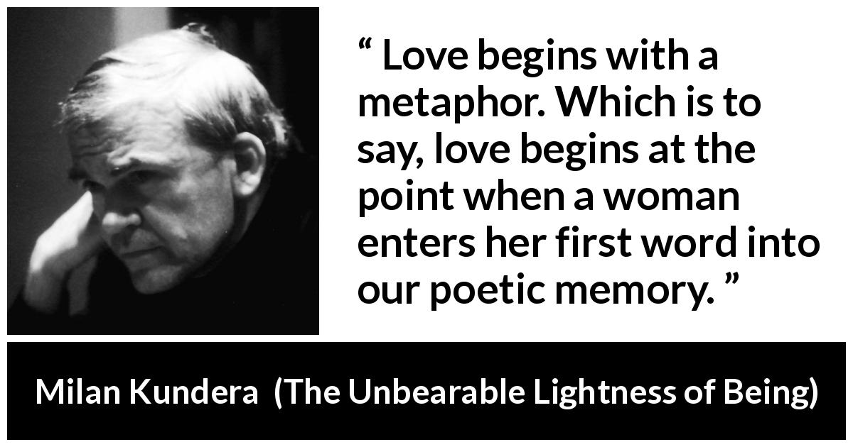 Milan Kundera quote about love from The Unbearable Lightness of Being - Love begins with a metaphor. Which is to say, love begins at the point when a woman enters her first word into our poetic memory.