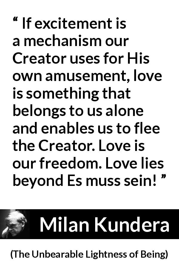 Milan Kundera quote about love from The Unbearable Lightness of Being - If excitement is a mechanism our Creator uses for His own amusement, love is something that belongs to us alone and enables us to flee the Creator. Love is our freedom. Love lies beyond Es muss sein!