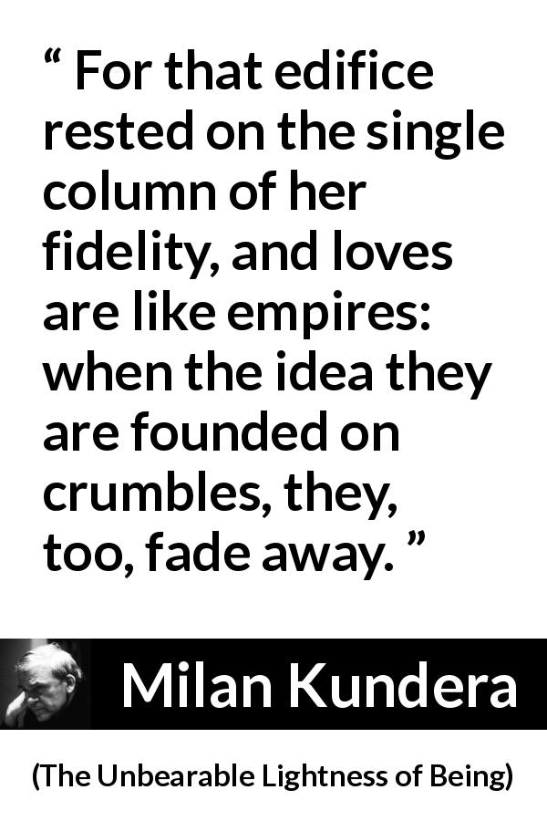 Milan Kundera quote about love from The Unbearable Lightness of Being - For that edifice rested on the single column of her fidelity, and loves are like empires: when the idea they are founded on crumbles, they, too, fade away.
