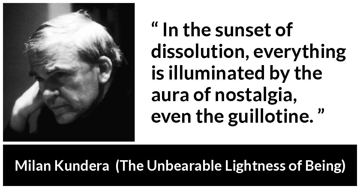 Milan Kundera quote about nostalgia from The Unbearable Lightness of Being - In the sunset of dissolution, everything is illuminated by the aura of nostalgia, even the guillotine.