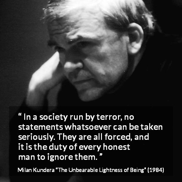 Milan Kundera quote about society from The Unbearable Lightness of Being - In a society run by terror, no statements whatsoever can be taken seriously. They are all forced, and it is the duty of every honest man to ignore them.
