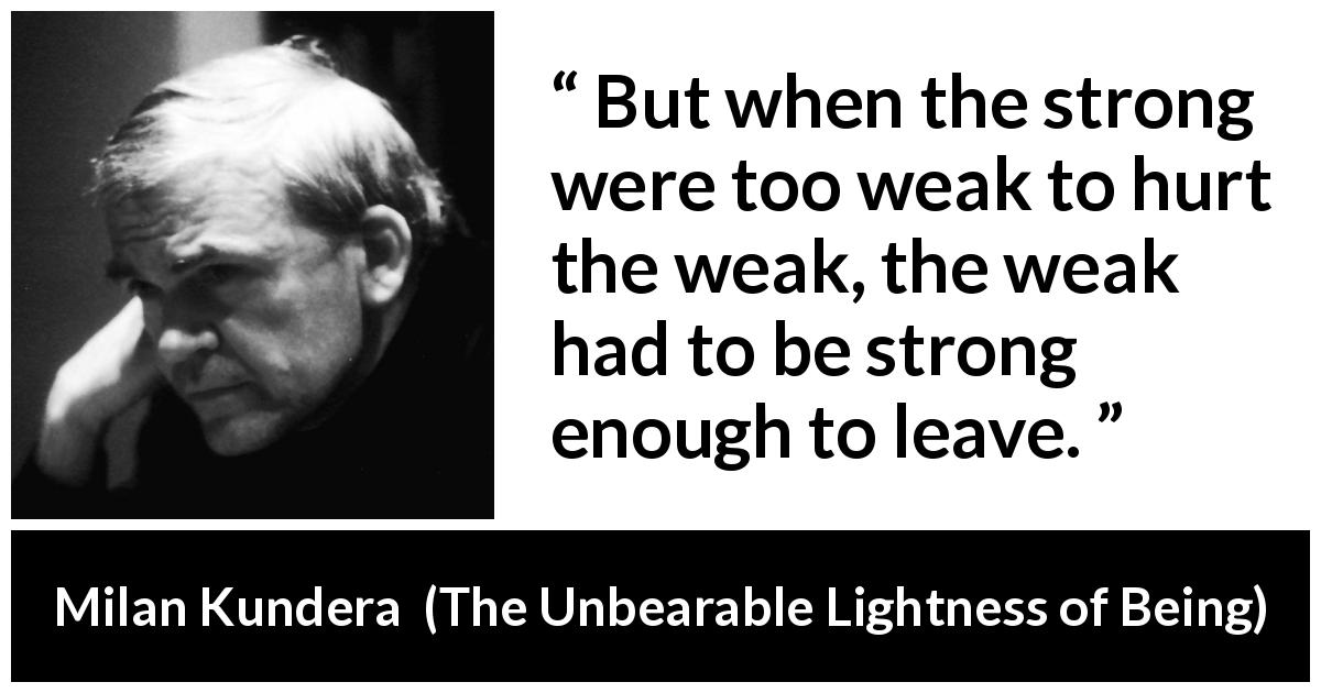 Milan Kundera quote about strength from The Unbearable Lightness of Being - But when the strong were too weak to hurt the weak, the weak had to be strong enough to leave.