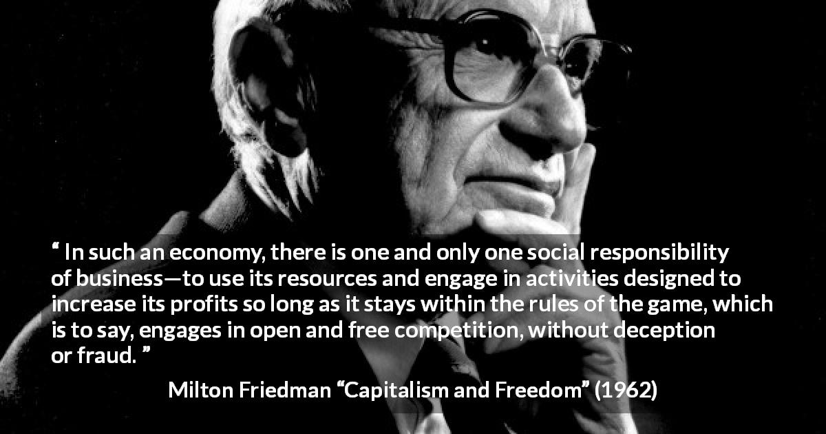 Milton Friedman quote about competition from Capitalism and Freedom - In such an economy, there is one and only one social responsibility of business—to use its resources and engage in activities designed to increase its profits so long as it stays within the rules of the game, which is to say, engages in open and free competition, without deception or fraud.