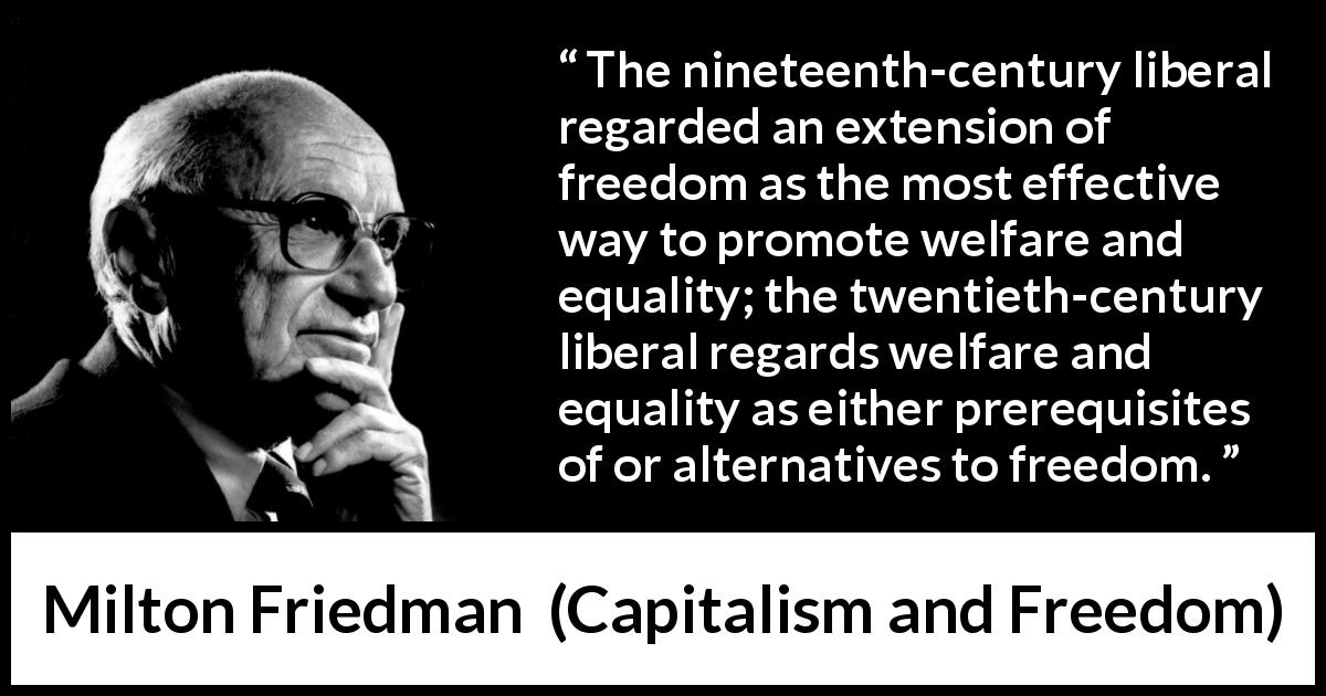 Milton Friedman quote about equality from Capitalism and Freedom - The nineteenth-century liberal regarded an extension of freedom as the most effective way to promote welfare and equality; the twentieth-century liberal regards welfare and equality as either prerequisites of or alternatives to freedom.