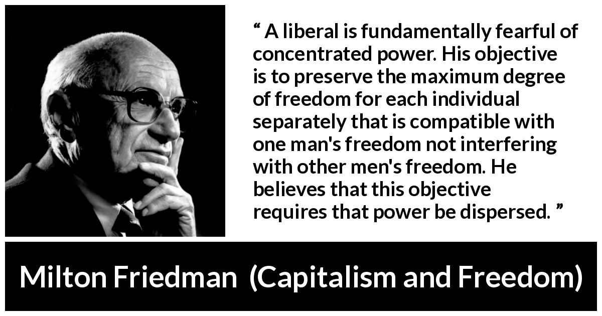 Milton Friedman quote about freedom from Capitalism and Freedom - A liberal is fundamentally fearful of concentrated power. His objective is to preserve the maximum degree of freedom for each individual separately that is compatible with one man's freedom not interfering with other men's freedom. He believes that this objective requires that power be dispersed.