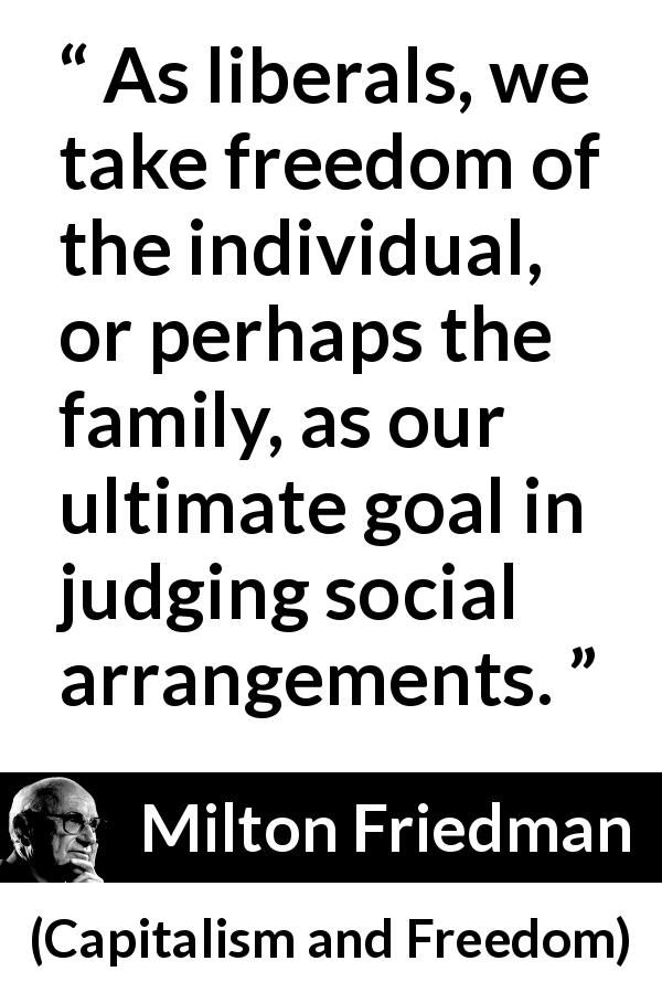 Milton Friedman quote about freedom from Capitalism and Freedom - As liberals, we take freedom of the individual, or perhaps the family, as our ultimate goal in judging social arrangements.