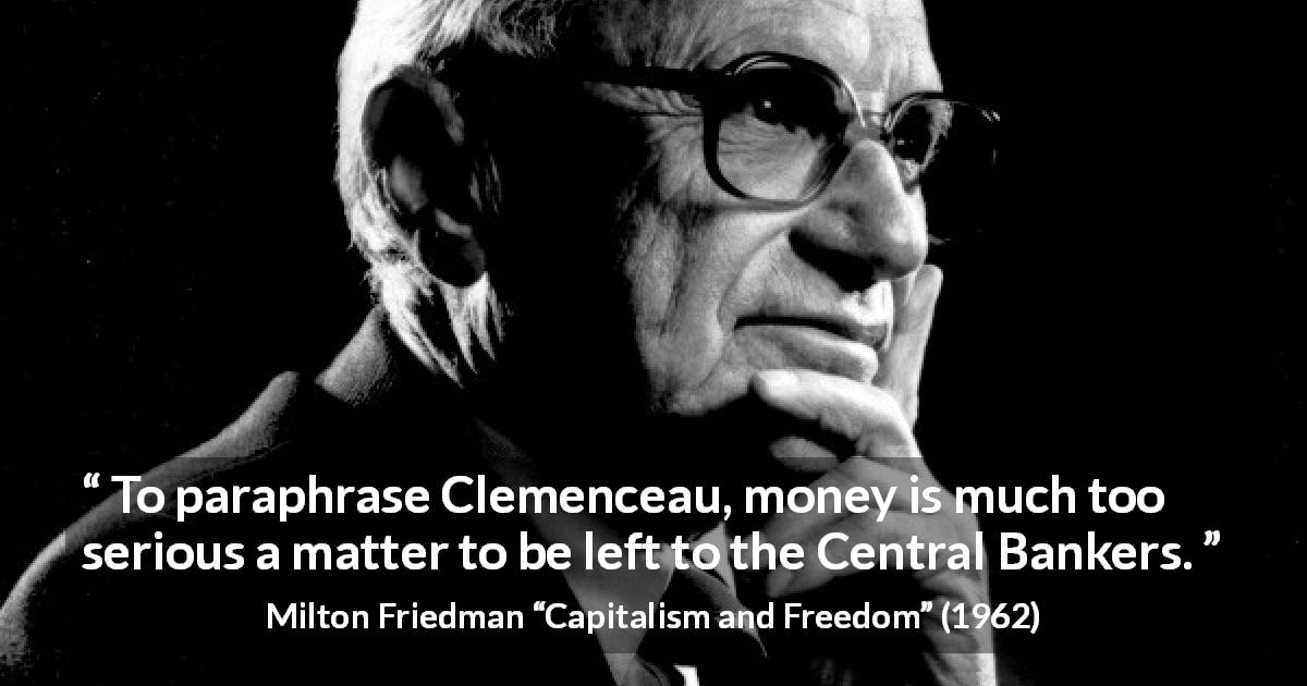 Milton Friedman quote about money from Capitalism and Freedom - To paraphrase Clemenceau, money is much too serious a matter to be left to the Central Bankers.