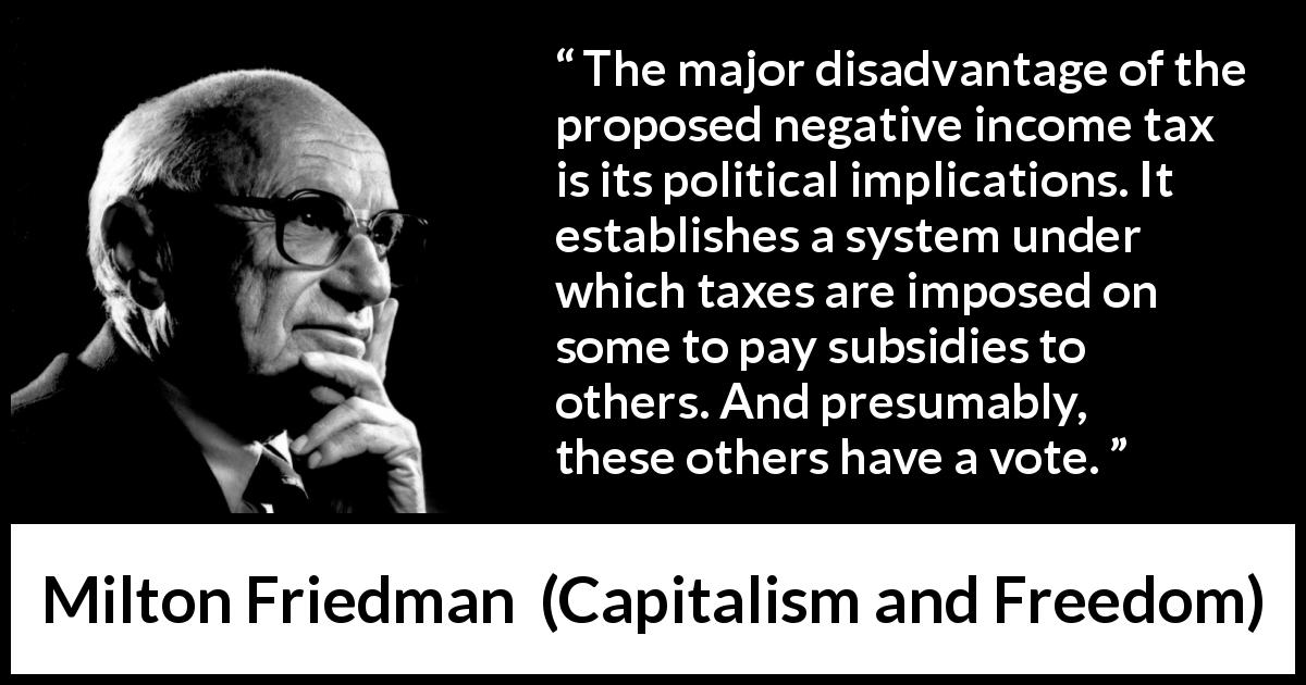 Milton Friedman quote about politics from Capitalism and Freedom - The major disadvantage of the proposed negative income tax is its political implications. It establishes a system under which taxes are imposed on some to pay subsidies to others. And presumably, these others have a vote.