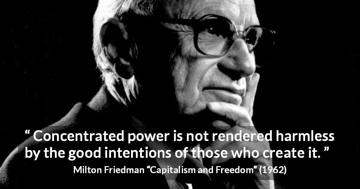 Milton Friedman quote about power from Capitalism and Freedom - Concentrated power is not rendered harmless by the good intentions of those who create it.