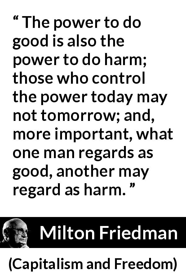 Milton Friedman quote about power from Capitalism and Freedom - The power to do good is also the power to do harm; those who control the power today may not tomorrow; and, more important, what one man regards as good, another may regard as harm.