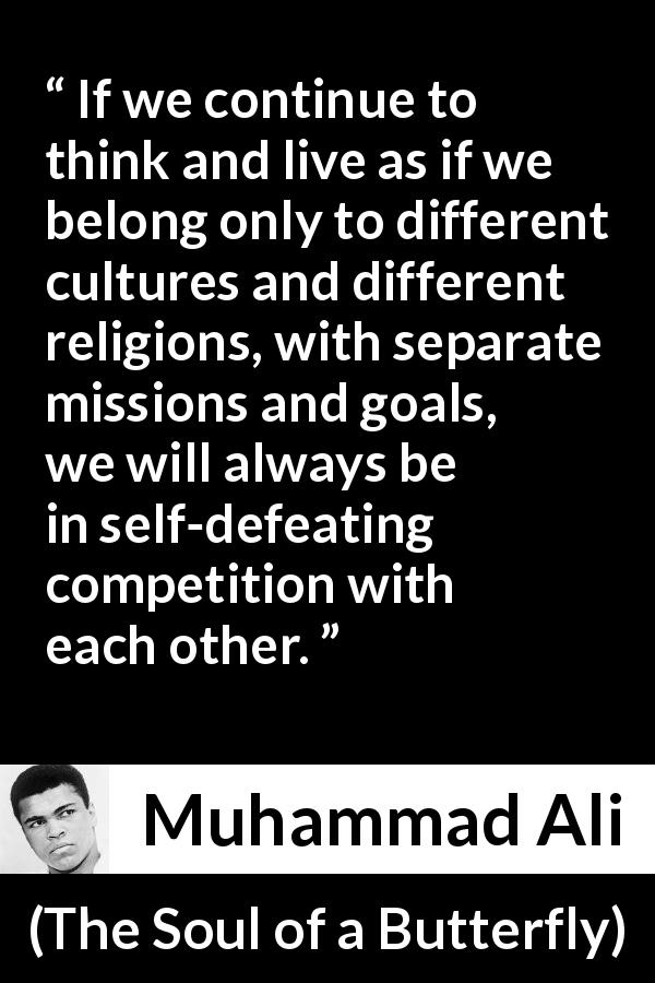 Muhammad Ali quote about competition from The Soul of a Butterfly - If we continue to think and live as if we belong only to different cultures and different religions, with separate missions and goals, we will always be in self-defeating competition with each other.