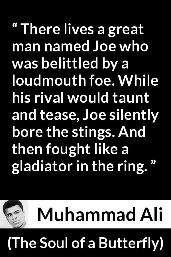 Muhammad Ali quote about fight from The Soul of a Butterfly - There lives a great man named Joe who was belittled by a loudmouth foe. While his rival would taunt and tease, Joe silently bore the stings. And then fought like a gladiator in the ring.