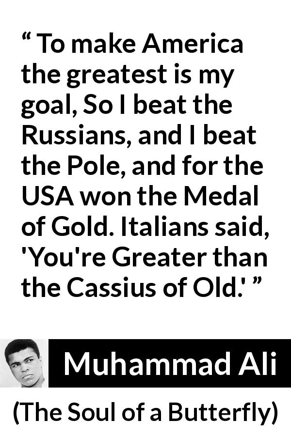 Muhammad Ali quote about greatness from The Soul of a Butterfly - To make America the greatest is my goal, So I beat the Russians, and I beat the Pole, and for the USA won the Medal of Gold. Italians said, 'You're Greater than the Cassius of Old.'