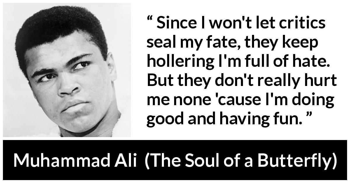 Muhammad Ali quote about hate from The Soul of a Butterfly - Since I won't let critics seal my fate, they keep hollering I'm full of hate. But they don't really hurt me none 'cause I'm doing good and having fun.