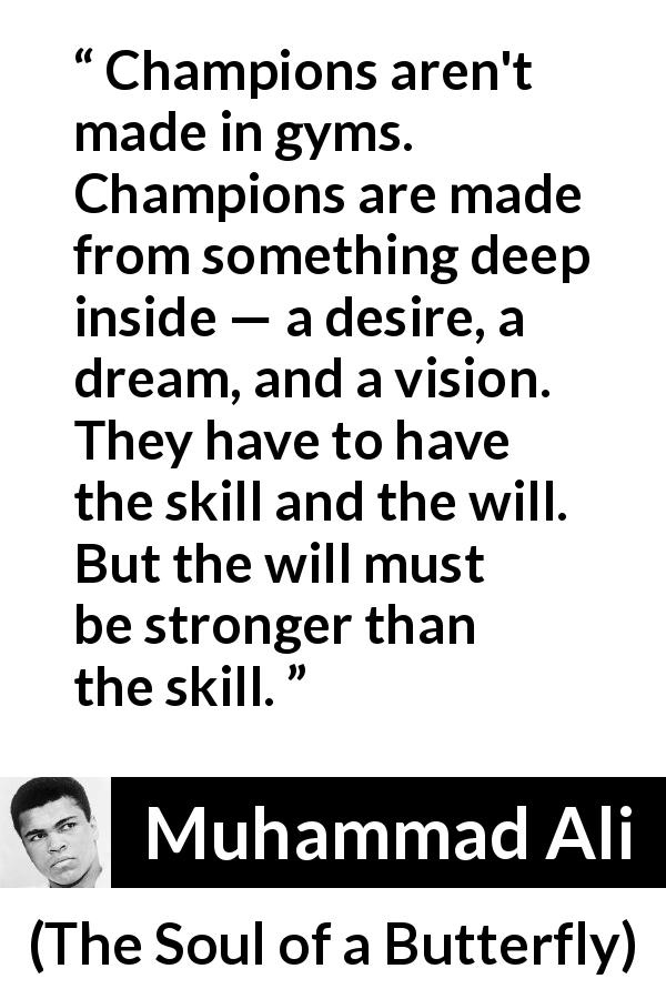 Muhammad Ali quote about will from The Soul of a Butterfly - Champions aren't made in gyms. Champions are made from something deep inside — a desire, a dream, and a vision. They have to have the skill and the will. But the will must be stronger than the skill.