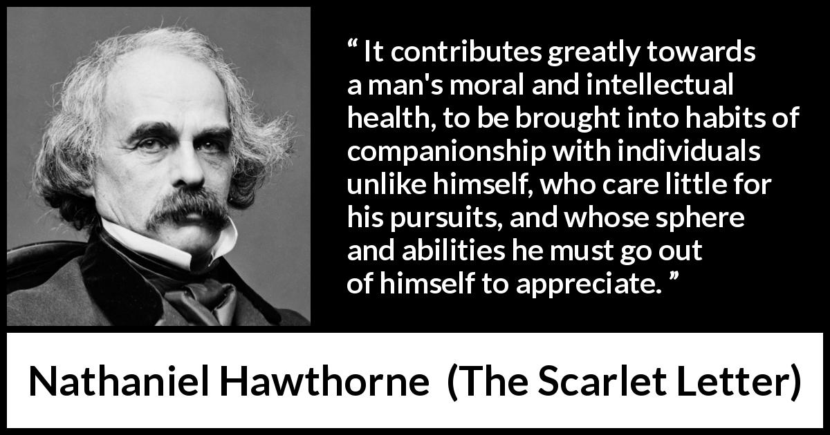 Nathaniel Hawthorne quote about health from The Scarlet Letter - It contributes greatly towards a man's moral and intellectual health, to be brought into habits of companionship with individuals unlike himself, who care little for his pursuits, and whose sphere and abilities he must go out of himself to appreciate.