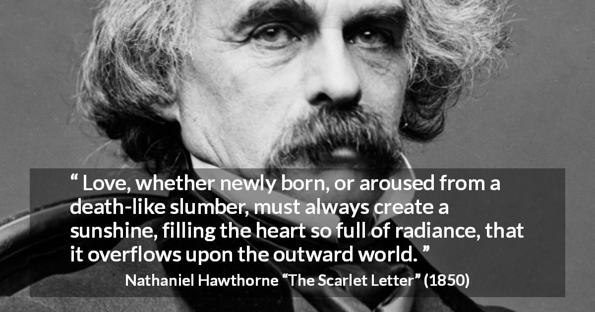 Nathaniel Hawthorne quote about love from The Scarlet Letter - Love, whether newly born, or aroused from a death-like slumber, must always create a sunshine, filling the heart so full of radiance, that it overflows upon the outward world.