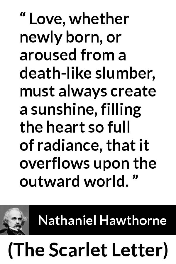 Nathaniel Hawthorne quote about love from The Scarlet Letter - Love, whether newly born, or aroused from a death-like slumber, must always create a sunshine, filling the heart so full of radiance, that it overflows upon the outward world.