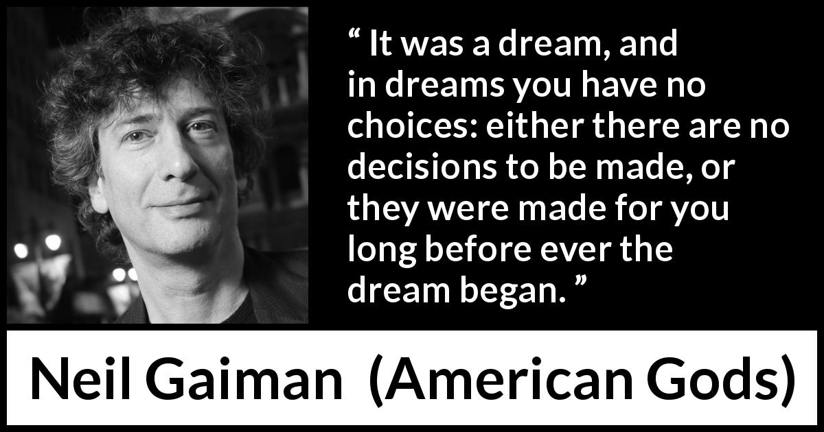 Neil Gaiman quote about dream from American Gods - It was a dream, and in dreams you have no choices: either there are no decisions to be made, or they were made for you long before ever the dream began.