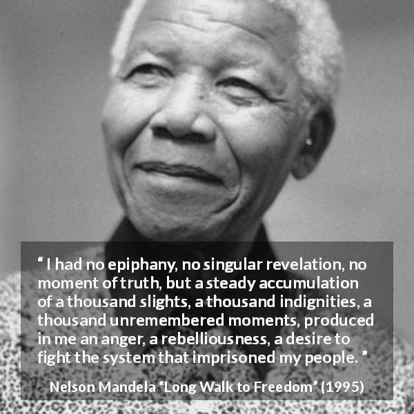 Nelson Mandela quote about anger from Long Walk to Freedom - I had no epiphany, no singular revelation, no moment of truth, but a steady accumulation of a thousand slights, a thousand indignities, a thousand unremembered moments, produced in me an anger, a rebelliousness, a desire to fight the system that imprisoned my people.