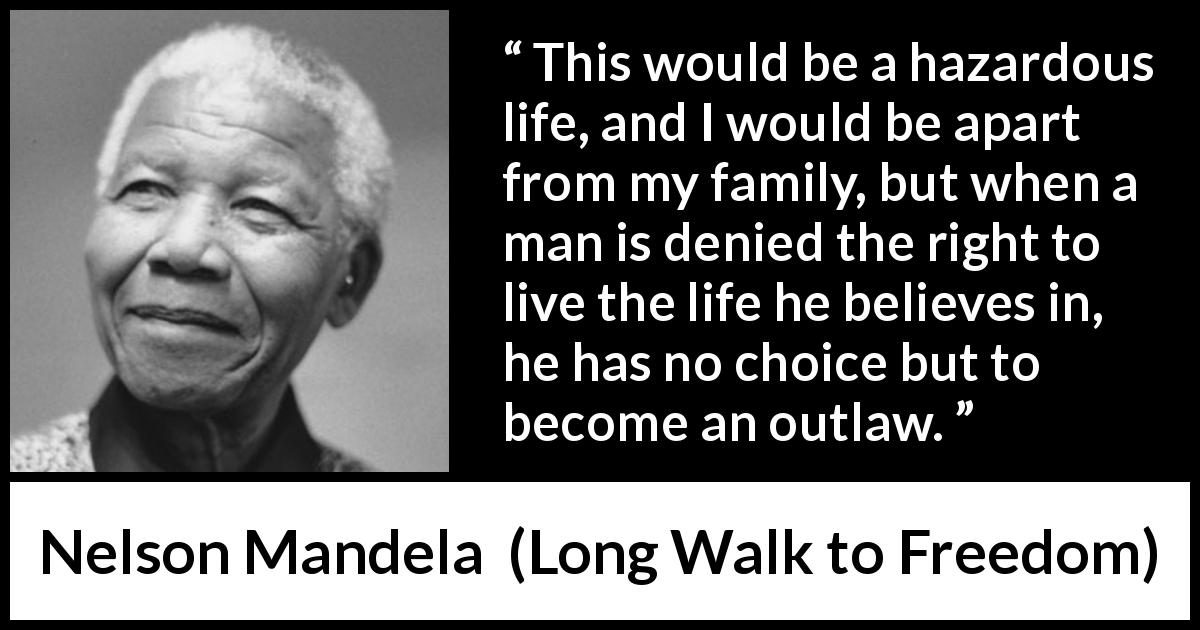 Nelson Mandela quote about life from Long Walk to Freedom - This would be a hazardous life, and I would be apart from my family, but when a man is denied the right to live the life he believes in, he has no choice but to become an outlaw.