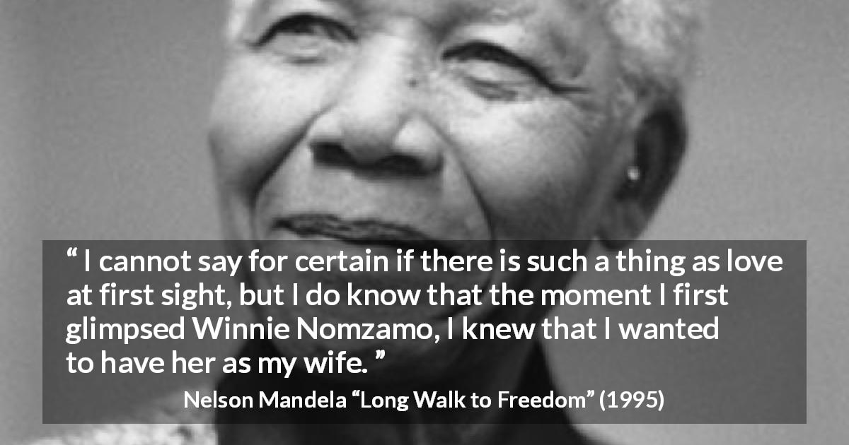 Nelson Mandela quote about love from Long Walk to Freedom - I cannot say for certain if there is such a thing as love at first sight, but I do know that the moment I first glimpsed Winnie Nomzamo, I knew that I wanted to have her as my wife.