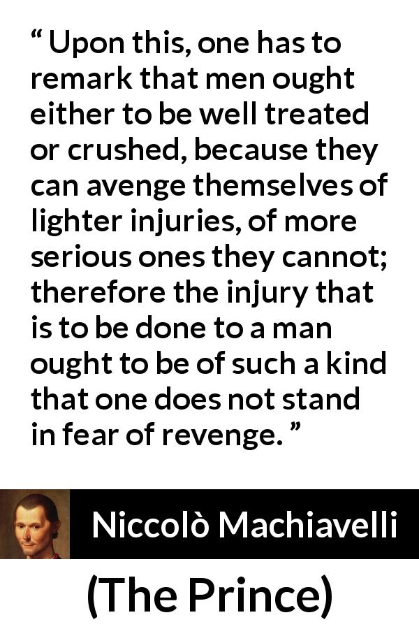Niccolò Machiavelli quote about fear from The Prince - Upon this, one has to remark that men ought either to be well treated or crushed, because they can avenge themselves of lighter injuries, of more serious ones they cannot; therefore the injury that is to be done to a man ought to be of such a kind that one does not stand in fear of revenge.