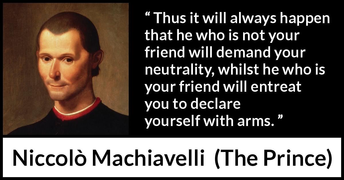 Niccolò Machiavelli quote about friendship from The Prince - Thus it will always happen that he who is not your friend will demand your neutrality, whilst he who is your friend will entreat you to declare yourself with arms.