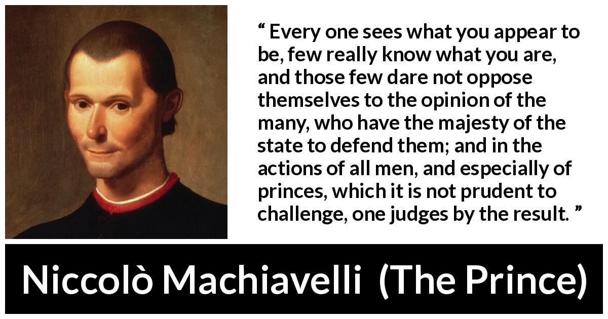 Niccolò Machiavelli quote about judgement from The Prince - Every one sees what you appear to be, few really know what you are, and those few dare not oppose themselves to the opinion of the many, who have the majesty of the state to defend them; and in the actions of all men, and especially of princes, which it is not prudent to challenge, one judges by the result.