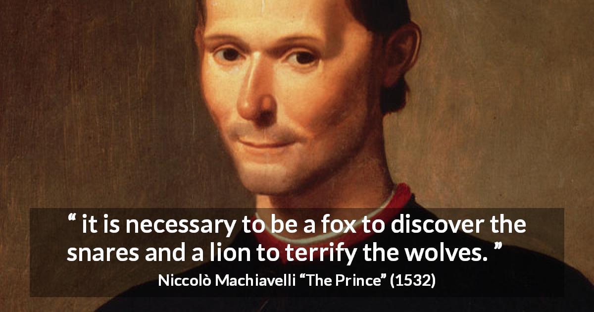 Niccolò Machiavelli quote about uncovering from The Prince - it is necessary to be a fox to discover the snares and a lion to terrify the wolves.