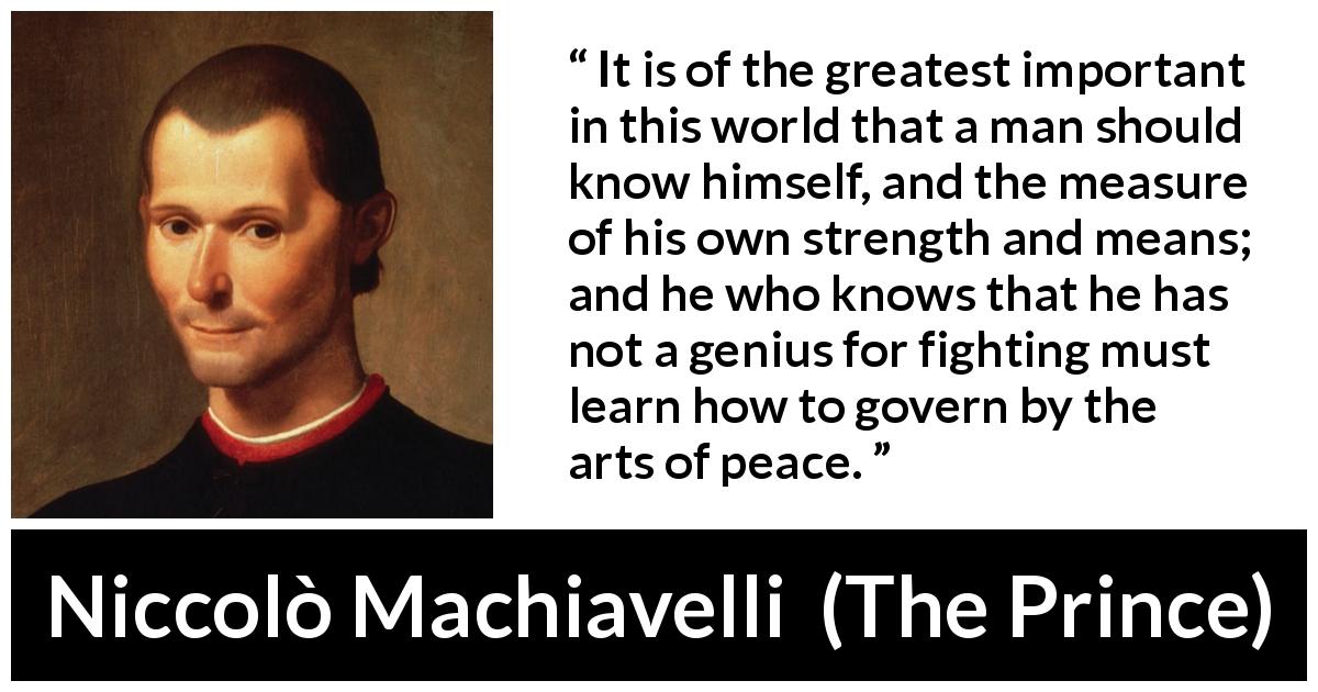 Niccolò Machiavelli quote about wisdom from The Prince - It is of the greatest important in this world that a man should know himself, and the measure of his own strength and means; and he who knows that he has not a genius for fighting must learn how to govern by the arts of peace.