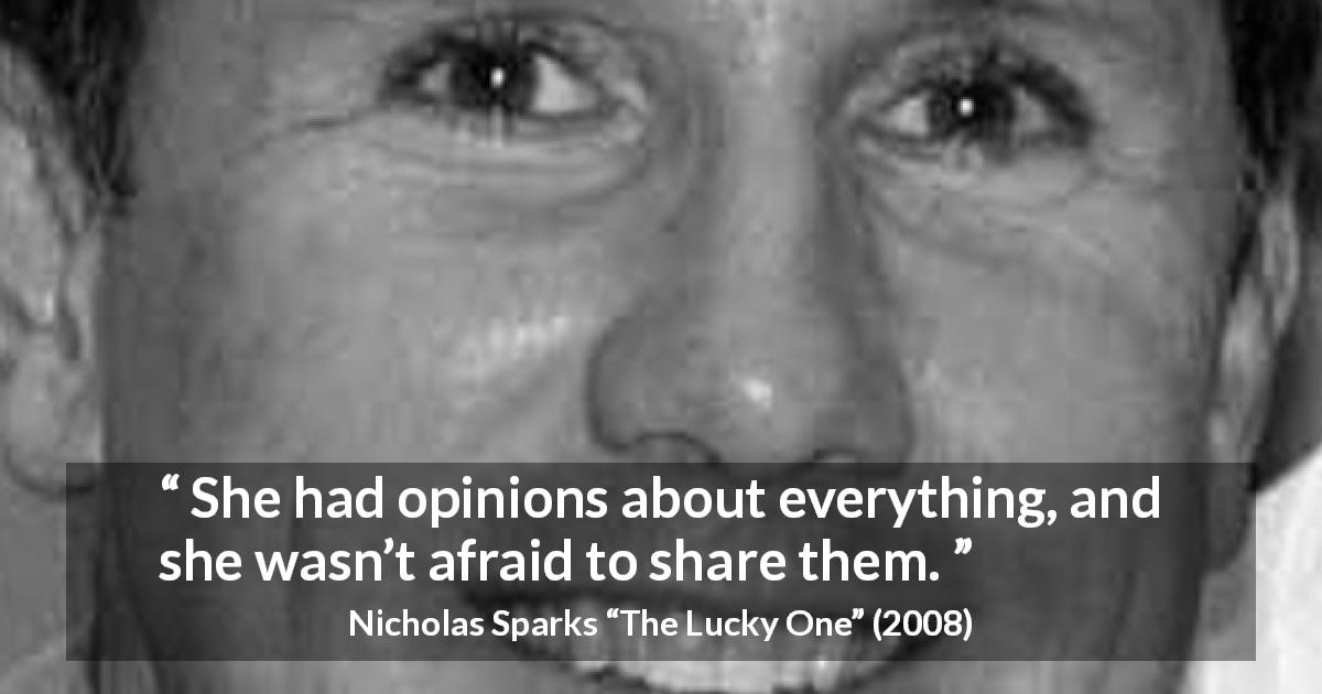 Nicholas Sparks quote about fear from The Lucky One - She had opinions about everything, and she wasn’t afraid to share them.
