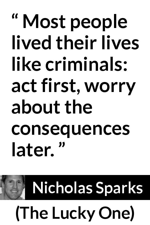 Nicholas Sparks quote about life from The Lucky One - Most people lived their lives like criminals: act first, worry about the consequences later.