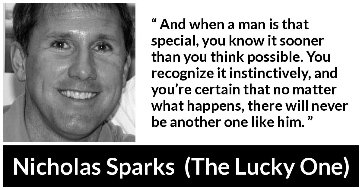 Nicholas Sparks quote about love from The Lucky One - And when a man is that special, you know it sooner than you think possible. You recognize it instinctively, and you’re certain that no matter what happens, there will never be another one like him.