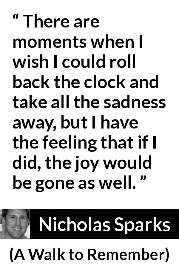 Nicholas Sparks quote about sadness from A Walk to Remember - There are moments when I wish I could roll back the clock and take all the sadness away, but I have the feeling that if I did, the joy would be gone as well.