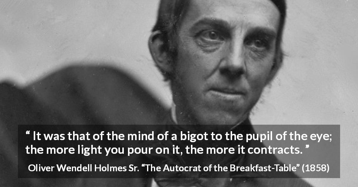 Oliver Wendell Holmes Sr. quote about enlightenment from The Autocrat of the Breakfast-Table - It was that of the mind of a bigot to the pupil of the eye; the more light you pour on it, the more it contracts.