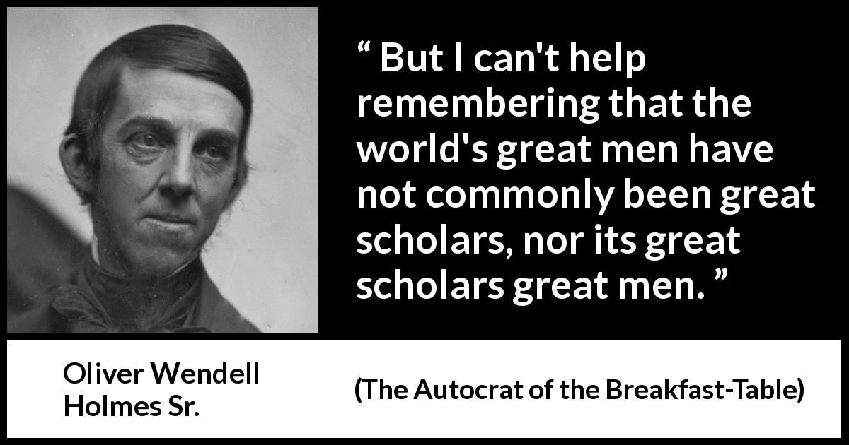 Oliver Wendell Holmes Sr. quote about greatness from The Autocrat of the Breakfast-Table - But I can't help remembering that the world's great men have not commonly been great scholars, nor its great scholars great men.