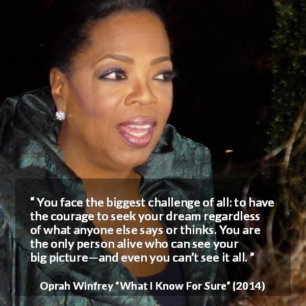 Oprah Winfrey quote about courage from What I Know For Sure - You face the biggest challenge of all: to have the courage to seek your dream regardless of what anyone else says or thinks. You are the only person alive who can see your big picture—and even you can’t see it all.
