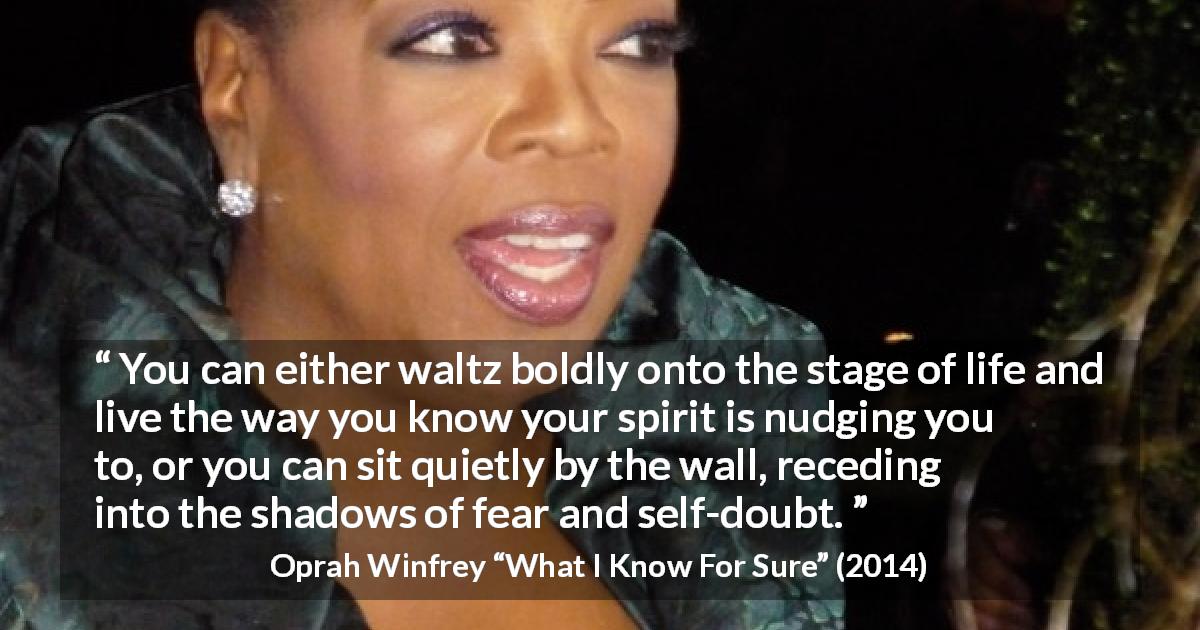 Oprah Winfrey quote about doubt from What I Know For Sure - You can either waltz boldly onto the stage of life and live the way you know your spirit is nudging you to, or you can sit quietly by the wall, receding into the shadows of fear and self-doubt.