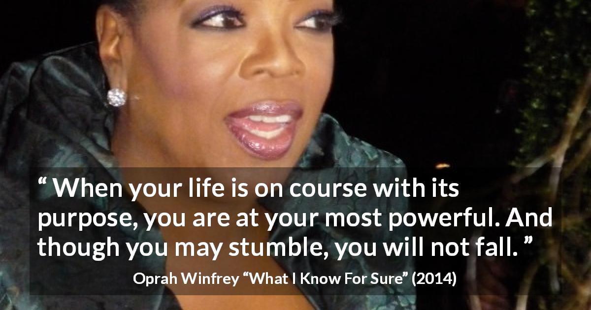 Oprah Winfrey quote about life from What I Know For Sure - When your life is on course with its purpose, you are at your most powerful. And though you may stumble, you will not fall.