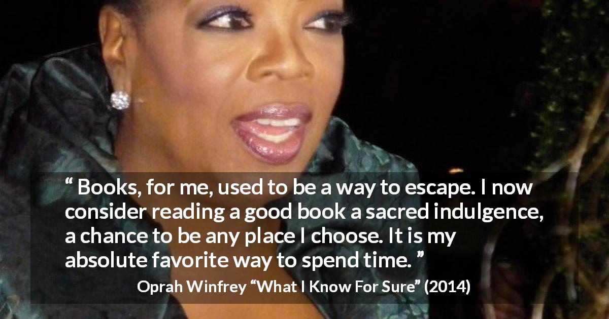 Oprah Winfrey quote about reading from What I Know For Sure - Books, for me, used to be a way to escape. I now consider reading a good book a sacred indulgence, a chance to be any place I choose. It is my absolute favorite way to spend time.