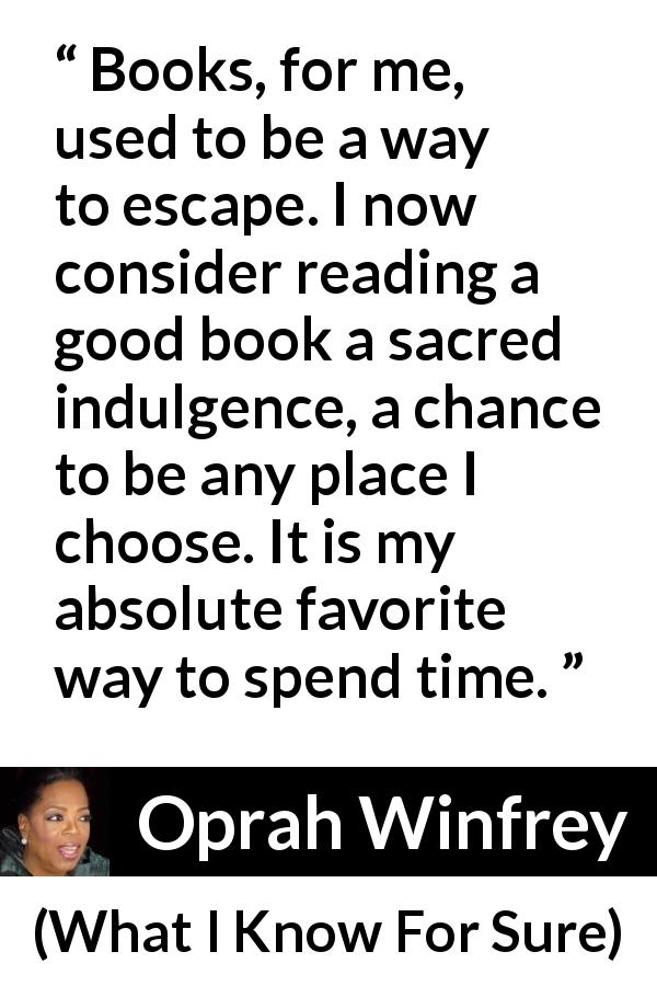 Oprah Winfrey quote about reading from What I Know For Sure - Books, for me, used to be a way to escape. I now consider reading a good book a sacred indulgence, a chance to be any place I choose. It is my absolute favorite way to spend time.