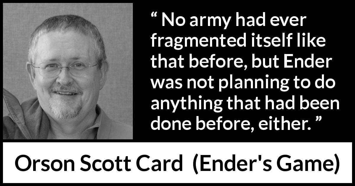 Orson Scott Card quote about army from Ender's Game - No army had ever fragmented itself like that before, but Ender was not planning to do anything that had been done before, either.