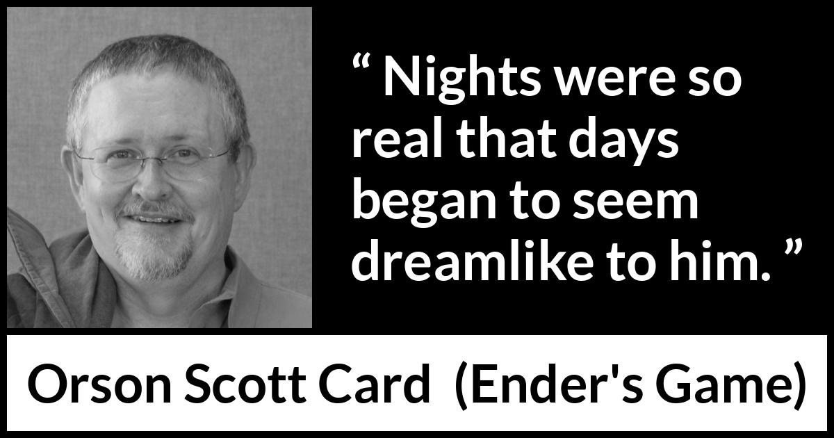 Orson Scott Card quote about dream from Ender's Game (1985) Orson Scott Card quote about dream from Ender's Game (1985) - Nights were so real that days began to seem dreamlike to him.