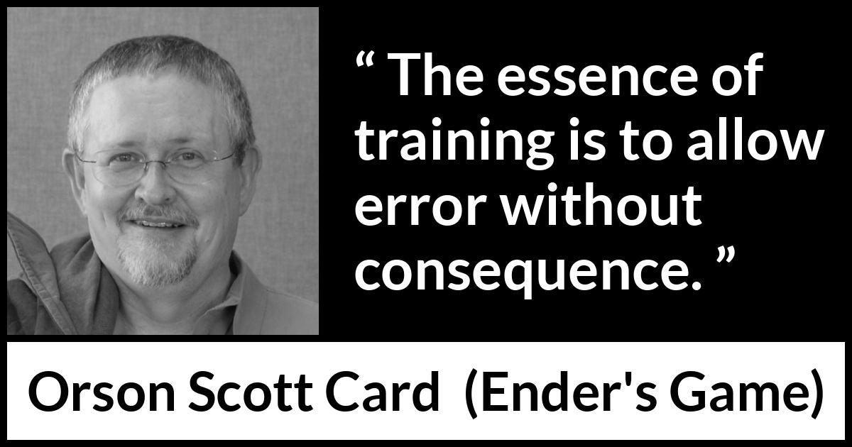 Orson Scott Card quote about error from Ender's Game (1985) Orson Scott Card quote about error from Ender's Game (1985) - The essence of training is to allow error without consequence.