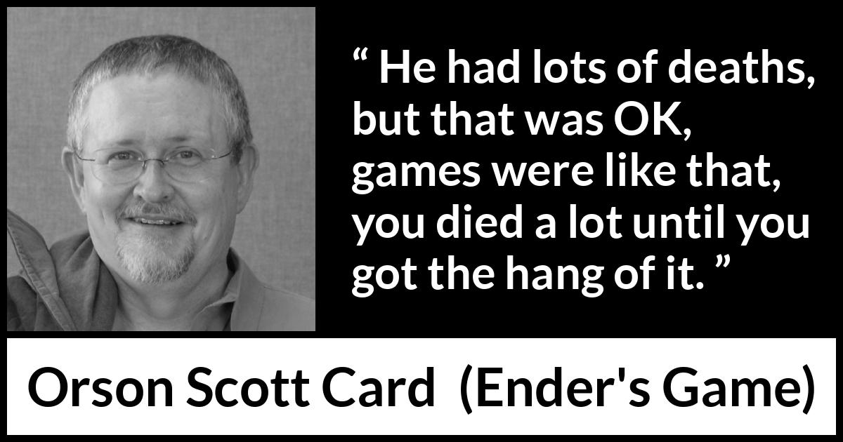 Orson Scott Card quote about game from Ender's Game (1985) Orson Scott Card quote about game from Ender's Game (1985) - He had lots of deaths, but that was OK, games were like that, you died a lot until you got the hang of it.