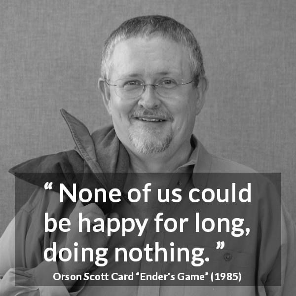Orson Scott Card quote about happiness from Ender's Game - None of us could be happy for long, doing nothing.