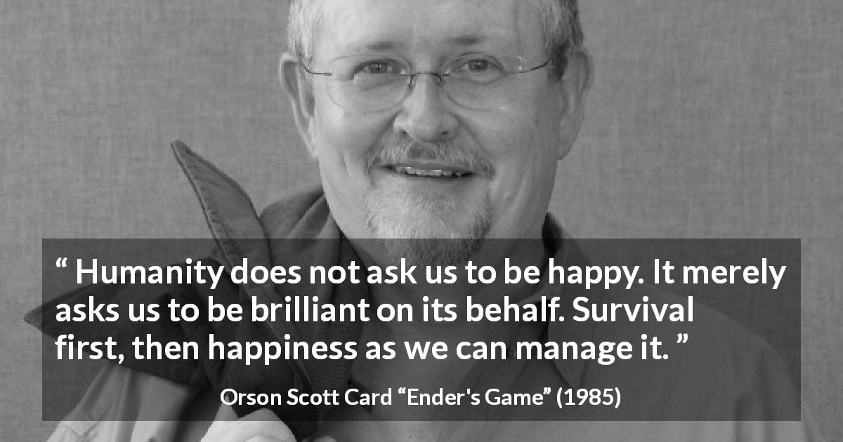 Orson Scott Card quote about happiness from Ender's Game - Humanity does not ask us to be happy. It merely asks us to be brilliant on its behalf. Survival first, then happiness as we can manage it.