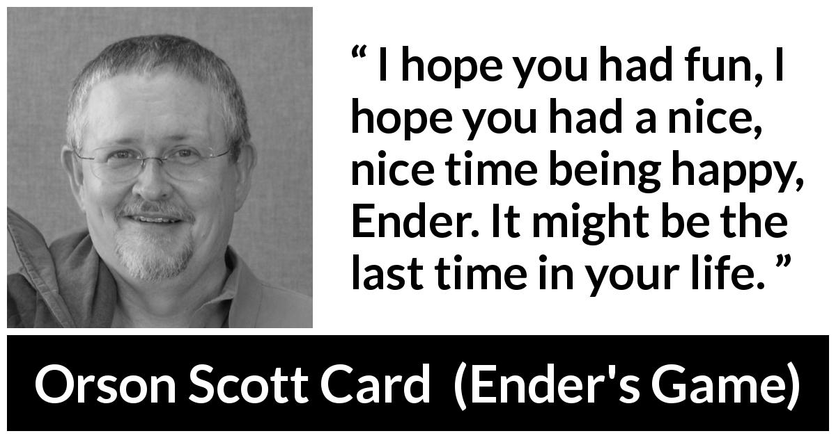 Orson Scott Card quote about happiness from Ender's Game - I hope you had fun, I hope you had a nice, nice time being happy, Ender. It might be the last time in your life.