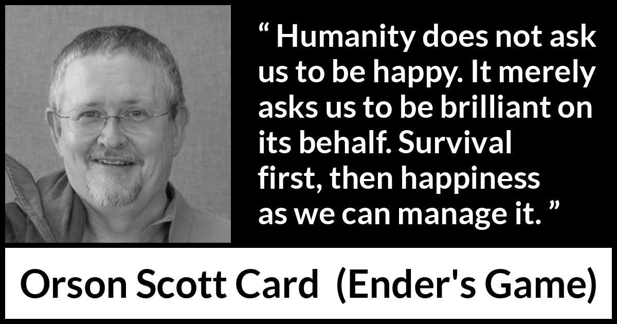 Orson Scott Card quote about happiness from Ender's Game (1985) Orson Scott Card quote about happiness from Ender's Game (1985) - Humanity does not ask us to be happy. It merely asks us to be brilliant on its behalf. Survival first, then happiness as we can manage it.